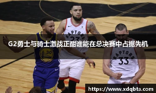 G2勇士与骑士激战正酣谁能在总决赛中占据先机