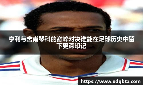 亨利与舍甫琴科的巅峰对决谁能在足球历史中留下更深印记